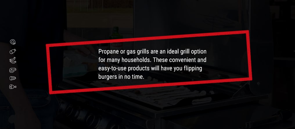 Propane or gas grills are an ideal grill option for many households. These convenient and easy-to-use products will have you flipping burgers in no time.